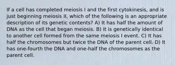 If a cell has completed meiosis I and the first cytokinesis, and is just beginning meiosis II, which of the following is an appropriate description of its genetic contents? A) It has half the amount of DNA as the cell that began meiosis. B) It is genetically identical to another cell formed from the same meiosis I event. C) It has half the chromosomes but twice the DNA of the parent cell. D) It has one-fourth the DNA and one-half the chromosomes as the parent cell.