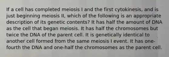 If a cell has completed meiosis I and the first cytokinesis, and is just beginning meiosis II, which of the following is an appropriate description of its genetic contents? It has half the amount of DNA as the cell that began meiosis. It has half the chromosomes but twice the DNA of the parent cell. It is genetically identical to another cell formed from the same meiosis I event. It has one-fourth the DNA and one-half the chromosomes as the parent cell.