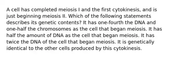 A cell has completed meiosis I and the first cytokinesis, and is just beginning meiosis II. Which of the following statements describes its genetic contents? It has one-fourth the DNA and one-half the chromosomes as the cell that began meiosis. It has half the amount of DNA as the cell that began meiosis. It has twice the DNA of the cell that began meiosis. It is genetically identical to the other cells produced by this cytokinesis.