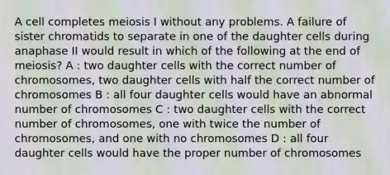 A cell completes meiosis I without any problems. A failure of sister chromatids to separate in one of the daughter cells during anaphase II would result in which of the following at the end of meiosis? A : two daughter cells with the correct number of chromosomes, two daughter cells with half the correct number of chromosomes B : all four daughter cells would have an abnormal number of chromosomes C : two daughter cells with the correct number of chromosomes, one with twice the number of chromosomes, and one with no chromosomes D : all four daughter cells would have the proper number of chromosomes