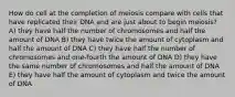 How do cell at the completion of meiosis compare with cells that have replicated their DNA and are just about to begin meiosis? A) they have half the number of chromosomes and half the amount of DNA B) they have twice the amount of cytoplasm and half the amount of DNA C) they have half the number of chromosomes and one-fourth the amount of DNA D) they have the same number of chromosomes and half the amount of DNA E) they have half the amount of cytoplasm and twice the amount of DNA