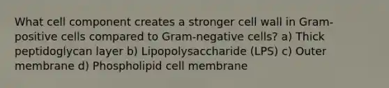 What cell component creates a stronger cell wall in Gram-positive cells compared to Gram-negative cells? a) Thick peptidoglycan layer b) Lipopolysaccharide (LPS) c) Outer membrane d) Phospholipid cell membrane