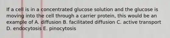 If a cell is in a concentrated glucose solution and the glucose is moving into the cell through a carrier protein, this would be an example of A. diffusion B. facilitated diffusion C. active transport D. endocytosis E. pinocytosis