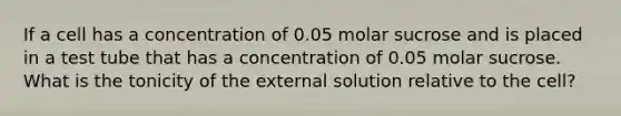 If a cell has a concentration of 0.05 molar sucrose and is placed in a test tube that has a concentration of 0.05 molar sucrose. What is the tonicity of the external solution relative to the cell?