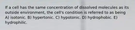 If a cell has the same concentration of dissolved molecules as its outside environment, the cell's condition is referred to as being A) isotonic. B) hypertonic. C) hypotonic. D) hydrophobic. E) hydrophilic.