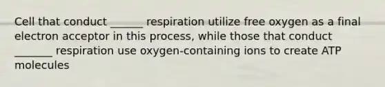 Cell that conduct ______ respiration utilize free oxygen as a final electron acceptor in this process, while those that conduct _______ respiration use oxygen-containing ions to create ATP molecules