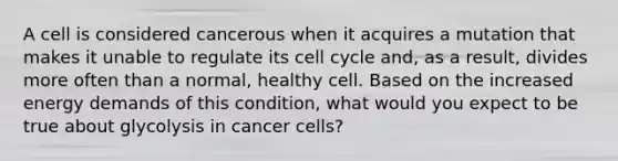 A cell is considered cancerous when it acquires a mutation that makes it unable to regulate its cell cycle and, as a result, divides more often than a normal, healthy cell. Based on the increased energy demands of this condition, what would you expect to be true about glycolysis in cancer cells?