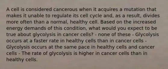 A cell is considered cancerous when it acquires a mutation that makes it unable to regulate its cell cycle and, as a result, divides more often than a normal, healthy cell. Based on the increased energy demands of this condition, what would you expect to be true about glycolysis in cancer cells? - none of these - Glycolysis occurs at a faster rate in healthy cells than in cancer cells - Glycolysis occurs at the same pace in healthy cells and cancer cells - The rate of glycolysis is higher in cancer cells than in healthy cells.