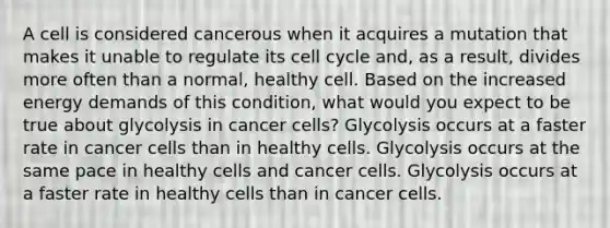 A cell is considered cancerous when it acquires a mutation that makes it unable to regulate its cell cycle and, as a result, divides more often than a normal, healthy cell. Based on the increased energy demands of this condition, what would you expect to be true about glycolysis in cancer cells? Glycolysis occurs at a faster rate in cancer cells than in healthy cells. Glycolysis occurs at the same pace in healthy cells and cancer cells. Glycolysis occurs at a faster rate in healthy cells than in cancer cells.