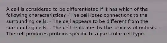 A cell is considered to be differentiated if it has which of the following characteristics? - The cell loses connections to the surrounding cells. - The cell appears to be different from the surrounding cells. - The cell replicates by the process of mitosis. - The cell produces proteins specific to a particular cell type.