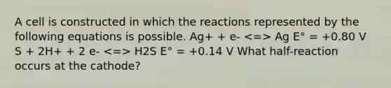 A cell is constructed in which the reactions represented by the following equations is possible. Ag+ + e- Ag E° = +0.80 V S + 2H+ + 2 e- H2S E° = +0.14 V What half-reaction occurs at the cathode?