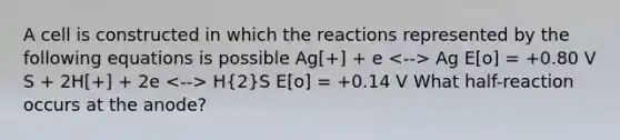 A cell is constructed in which the reactions represented by the following equations is possible Ag[+] + e Ag E[o] = +0.80 V S + 2H[+] + 2e H(2)S E[o] = +0.14 V What half-reaction occurs at the anode?