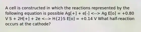 A cell is constructed in which the reactions represented by the following equation is possible Ag[+] + e[-] Ag E[o] = +0.80 V S + 2H[+] + 2e H(2)S E[o] = +0.14 V What half-reaction occurs at the cathode?