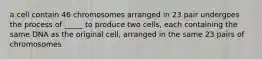 a cell contain 46 chromosomes arranged in 23 pair undergoes the process of _____ to produce two cells, each containing the same DNA as the original cell, arranged in the same 23 pairs of chromosomes