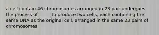 a cell contain 46 chromosomes arranged in 23 pair undergoes the process of _____ to produce two cells, each containing the same DNA as the original cell, arranged in the same 23 pairs of chromosomes