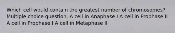 Which cell would contain the greatest number of chromosomes? Multiple choice question. A cell in Anaphase I A cell in Prophase II A cell in Prophase I A cell in Metaphase II