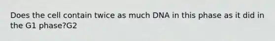 Does the cell contain twice as much DNA in this phase as it did in the G1 phase?G2