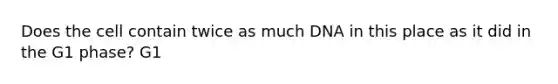 Does the cell contain twice as much DNA in this place as it did in the G1 phase? G1