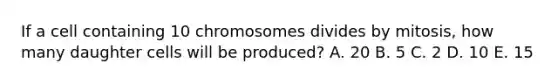 If a cell containing 10 chromosomes divides by mitosis, how many daughter cells will be produced? A. 20 B. 5 C. 2 D. 10 E. 15