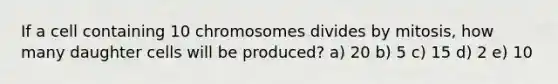 If a cell containing 10 chromosomes divides by mitosis, how many daughter cells will be produced? a) 20 b) 5 c) 15 d) 2 e) 10