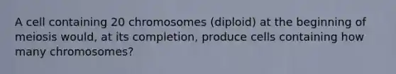 A cell containing 20 chromosomes (diploid) at the beginning of meiosis would, at its completion, produce cells containing how many chromosomes?