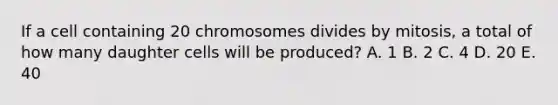 If a cell containing 20 chromosomes divides by mitosis, a total of how many daughter cells will be produced? A. 1 B. 2 C. 4 D. 20 E. 40