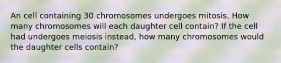 An cell containing 30 chromosomes undergoes mitosis. How many chromosomes will each daughter cell contain? If the cell had undergoes meiosis instead, how many chromosomes would the daughter cells contain?