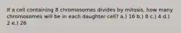 If a cell containing 8 chromosomes divides by mitosis, how many chromosomes will be in each daughter cell? a.) 16 b.) 8 c.) 4 d.) 2 e.) 26