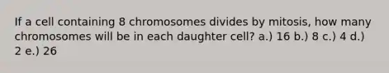 If a cell containing 8 chromosomes divides by mitosis, how many chromosomes will be in each daughter cell? a.) 16 b.) 8 c.) 4 d.) 2 e.) 26