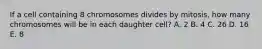 If a cell containing 8 chromosomes divides by mitosis, how many chromosomes will be in each daughter cell? A. 2 B. 4 C. 26 D. 16 E. 8