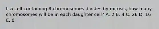 If a cell containing 8 chromosomes divides by mitosis, how many chromosomes will be in each daughter cell? A. 2 B. 4 C. 26 D. 16 E. 8