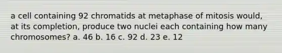 a cell containing 92 chromatids at metaphase of mitosis would, at its completion, produce two nuclei each containing how many chromosomes? a. 46 b. 16 c. 92 d. 23 e. 12