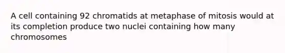 A cell containing 92 chromatids at metaphase of mitosis would at its completion produce two nuclei containing how many chromosomes