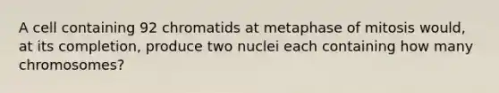 A cell containing 92 chromatids at metaphase of mitosis would, at its completion, produce two nuclei each containing how many chromosomes?