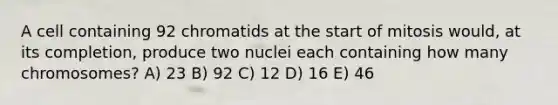 A cell containing 92 chromatids at the start of mitosis would, at its completion, produce two nuclei each containing how many chromosomes? A) 23 B) 92 C) 12 D) 16 E) 46