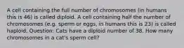 A cell containing the full number of chromosomes (in humans this is 46) is called diploid. A cell containing half the number of chromosomes (e.g. sperm or eggs, in humans this is 23) is called haploid. Question: Cats have a diploid number of 38. How many chromosomes in a cat's sperm cell?