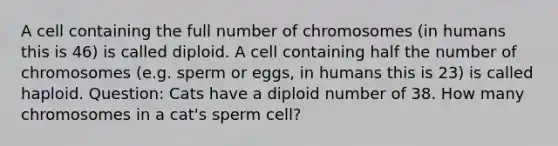 A cell containing the full number of chromosomes (in humans this is 46) is called diploid. A cell containing half the number of chromosomes (e.g. sperm or eggs, in humans this is 23) is called haploid. Question: Cats have a diploid number of 38. How many chromosomes in a cat's sperm cell?