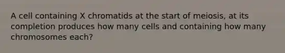 A cell containing X chromatids at the start of meiosis, at its completion produces how many cells and containing how many chromosomes each?