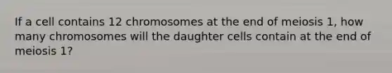 If a cell contains 12 chromosomes at the end of meiosis 1, how many chromosomes will the daughter cells contain at the end of meiosis 1?