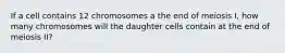 If a cell contains 12 chromosomes a the end of meiosis I, how many chromosomes will the daughter cells contain at the end of meiosis II?