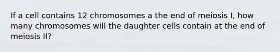 If a cell contains 12 chromosomes a the end of meiosis I, how many chromosomes will the daughter cells contain at the end of meiosis II?