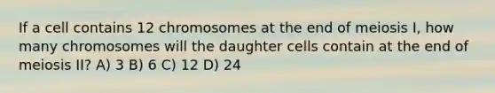 If a cell contains 12 chromosomes at the end of meiosis I, how many chromosomes will the daughter cells contain at the end of meiosis II? A) 3 B) 6 C) 12 D) 24