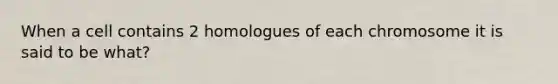 When a cell contains 2 homologues of each chromosome it is said to be what?