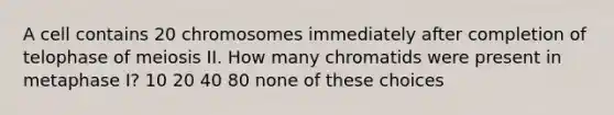 A cell contains 20 chromosomes immediately after completion of telophase of meiosis II. How many chromatids were present in metaphase I? 10 20 40 80 none of these choices