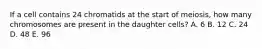 If a cell contains 24 chromatids at the start of meiosis, how many chromosomes are present in the daughter cells? A. 6 B. 12 C. 24 D. 48 E. 96