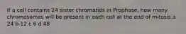 If a cell contains 24 sister chromatids in Prophase, how many chromosomes will be present in each cell at the end of mitosis a 24 b 12 c 6 d 48