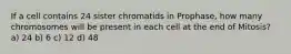 If a cell contains 24 sister chromatids in Prophase, how many chromosomes will be present in each cell at the end of Mitosis? a) 24 b) 6 c) 12 d) 48