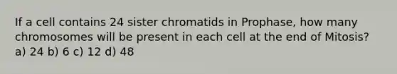 If a cell contains 24 sister chromatids in Prophase, how many chromosomes will be present in each cell at the end of Mitosis? a) 24 b) 6 c) 12 d) 48