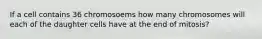 If a cell contains 36 chromosoems how many chromosomes will each of the daughter cells have at the end of mitosis?