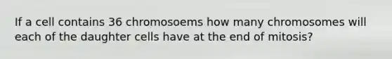 If a cell contains 36 chromosoems how many chromosomes will each of the daughter cells have at the end of mitosis?